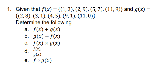 1. Given that f(x) = {(1, 3), (2, 9), (5, 7), (11, 9)} and g(x) =
{(2, 8), (3, 1), (4, 5), (9, 1), (11, 0)}
Determine the following.
a. f(x) + g(x)
b. g(x)-f(x)
c. f(x) x g(x)
f(x)
d.
g(x)
e. fog(x)