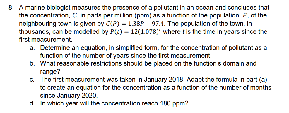 8. A marine biologist measures the presence of a pollutant in an ocean and concludes that
the concentration, C, in parts per million (ppm) as a function of the population, P, of the
neighbouring town is given by C(P) = 1.38P + 97.4. The population of the town, in
thousands, can be modelled by P(t) = 12(1.078)t where t is the time in years since the
first measurement.
a. Determine an equation, in simplified form, for the concentration of pollutant as a
function of the number of years since the first measurement.
b. What reasonable restrictions should be placed on the function s domain and
range?
c. The first measurement was taken in January 2018. Adapt the formula in part (a)
to create an equation for the concentration as a function of the number of months
since January 2020.
d. In which year will the concentration reach 180 ppm?