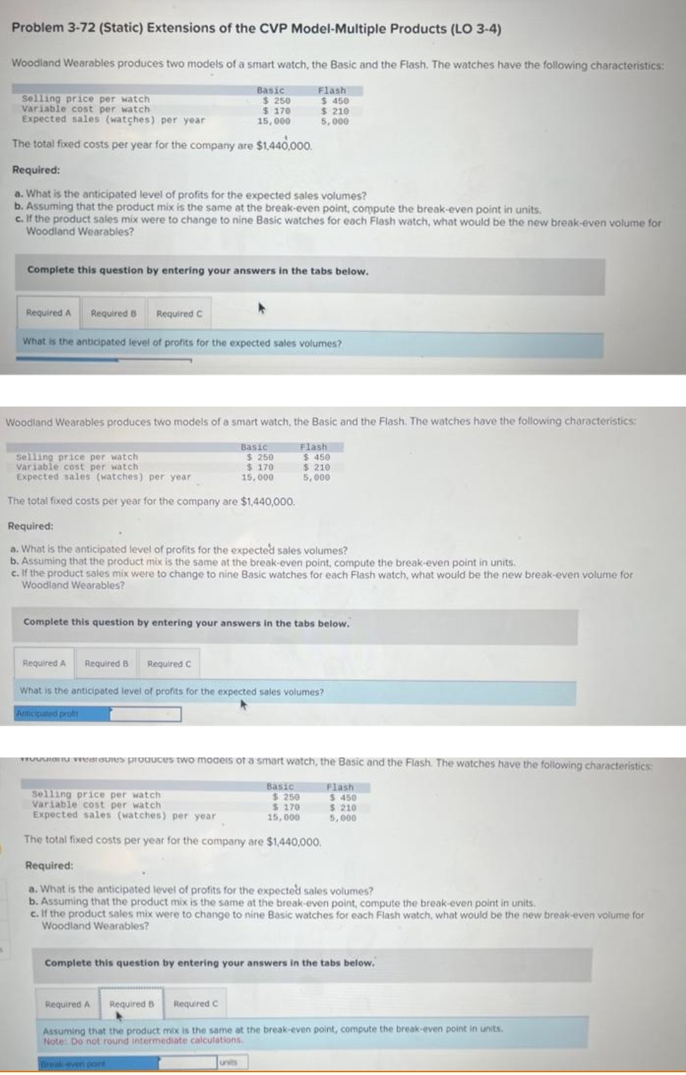 Problem 3-72 (Static) Extensions of the CVP Model-Multiple Products (LO 3-4)
Woodland Wearables produces two models of a smart watch, the Basic and the Flash. The watches have the following characteristics:
Selling price per watch
Variable cost per watch
Expected sales (watches) per year
The total fixed costs per year for the company are $1,440,000.
Required A
Required:
a. What is the anticipated level of profits for the expected sales volumes?
b. Assuming that the product mix is the same at the break-even point, compute the break-even point in units.
c. If the product sales mix were to change to nine Basic watches for each Flash watch, what would be the new break-even volume for
Woodland Wearables?
Complete this question by entering your answers in the tabs below.
Required B Required C
Basic
$ 250
$ 170
15,000
What is the anticipated level of profits for the expected sales volumes?
Woodland Wearables produces two models of a smart watch, the Basic and the Flash. The watches have the following characteristics:
Flash
$450
$ 210
5,000
Required A
Selling price per watch
Variable cost per watch
Expected sales (watches) per year
The total fixed costs per year for the company are $1,440,000.
Required B Required C
Basic
Required:
a. What is the anticipated level of profits for the expected sales volumes?
b. Assuming that the product mix is the same at the break-even point, compute the break-even point in units.
c. If the product sales mix were to change to nine Basic watches for each Flash watch, what would be the new break-even volume for
Woodland Wearables?
Flash
$ 450
$ 210
5,000
Complete this question by entering your answers in the tabs below.
$250
$ 170
15,000
Required A Required B Required C
What is the anticipated level of profits for the expected sales volumes?
Anticipated profit
an avies produces two models of a smart watch, the Basic and the Flash. The watches have the following characteristics:
units
Basic
Selling price per watch
Variable cost per watch
Expected sales (watches) per year.
The total fixed costs per year for the company are $1,440,000.
Required:
a. What is the anticipated level of profits for the expected sales volumes?
b. Assuming that the product mix is the same at the break-even point, compute the break-even point in units.
c. If the product sales mix were to change to nine Basic watches for each Flash watch, what would be the new break-even volume for
Woodland Wearables?
$ 250
$ 170
15,000
Flash
Complete this question by entering your answers in the tabs below.
$ 450
$ 210
5,000
Assuming that the product mix is the same at the break-even point, compute the break-even point in units.
Note: Do not round intermediate calculations.
Break even poire