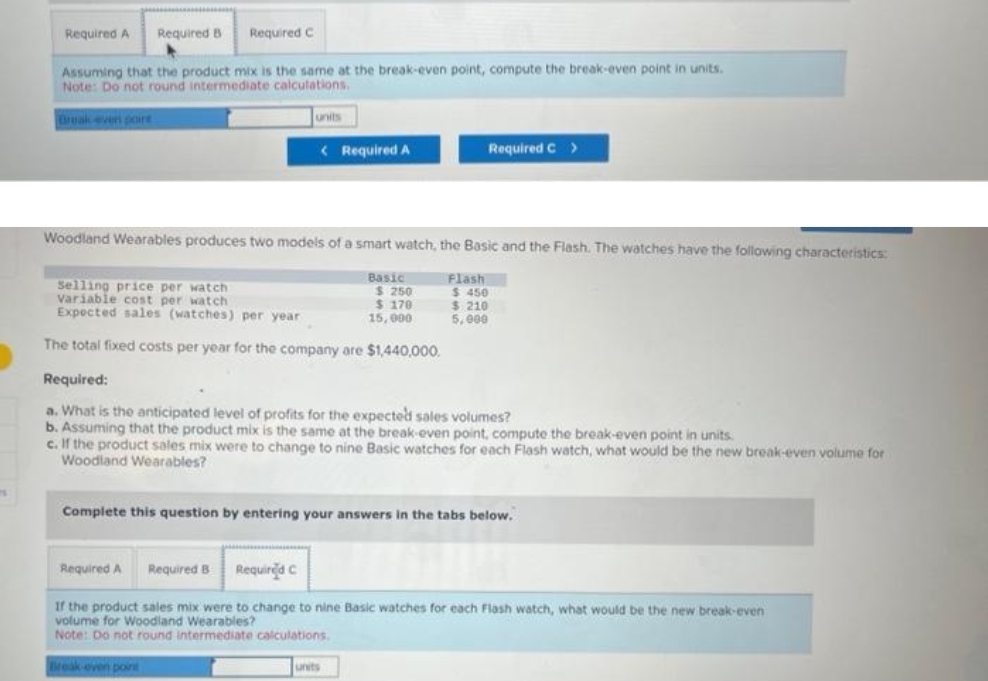 Required A Required B Required C
Assuming that the product mix is the same at the break-even point, compute the break-even point in units.
Note: Do not round intermediate calculations.
Break-even poire
< Required A
Woodland Wearables produces two models of a smart watch, the Basic and the Flash. The watches have the following characteristics:
Selling price per watch
Variable cost per watch
Expected sales (watches) per year
The total fixed costs per year for the company are $1,440,000.
Required A
Basic
Required B Required C
$ 250
$ 170
15,000
Required C >
Flash
Required:
a. What is the anticipated level of profits for the expected sales volumes?
b. Assuming that the product mix is the same at the break-even point, compute the break-even point in units.
c. If the product sales mix were to change to nine Basic watches for each Flash watch, what would be the new break-even volume for
Woodland Wearables?
units
Complete this question by entering your answers in the tabs below.
$ 450
$ 210
5,000
If the product sales mix were to change to nine Basic watches for each Flash watch, what would be the new break-even
volume for Woodland Wearables?
Note: Do not round intermediate calculations.
Break-even point