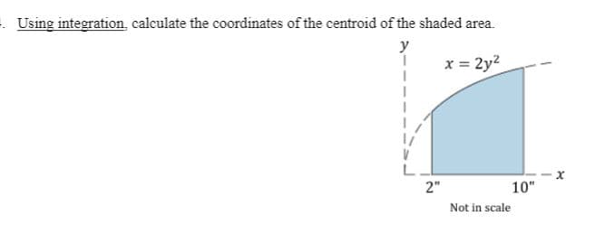 . Using integration, calculate the coordinates of the centroid of the shaded area.
y
x = 2y2
L
2"
10"
Not in scale
