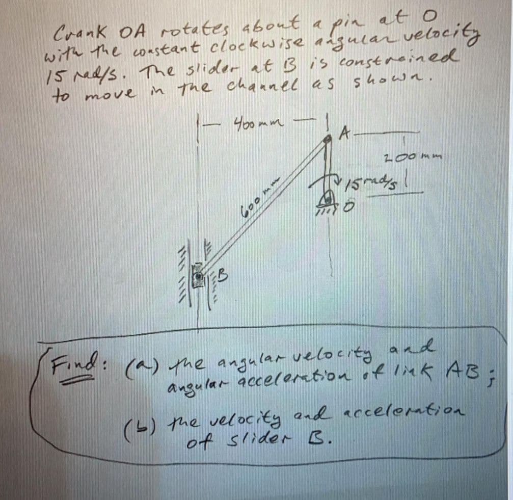 angular acceloretion of link AB;
Crank OA rotates about a pin at
with The coastant clockwise angular velocity
15 rad/s. The slider at B is constreined
to move
in The chaanel as shown.
Yo0 mm
-
A
z00mm
やSs
Find:
: (a) he angular velocity and
angular accelortion of liek AB
(L) the velocity and accelemtion
of slider B.
