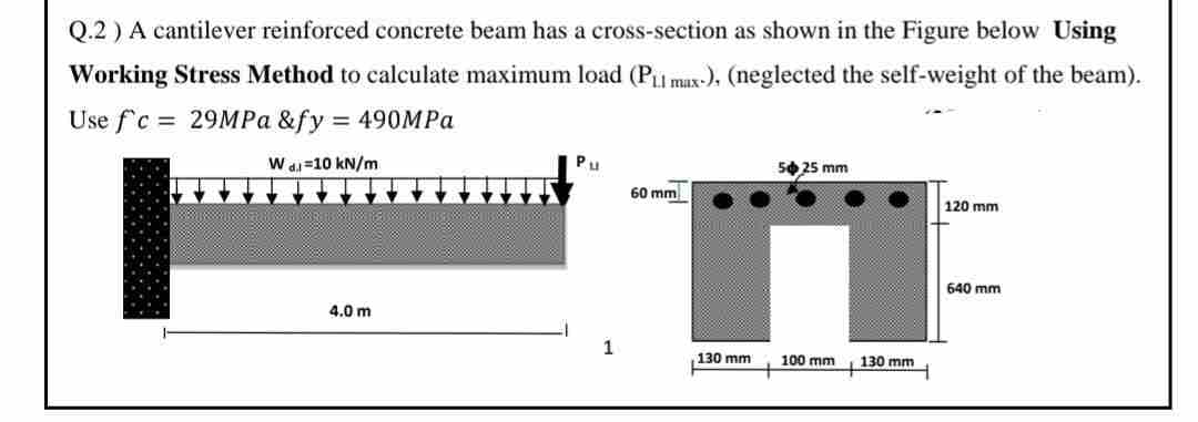 Q.2) A cantilever reinforced concrete beam has a cross-section as shown in the Figure below Using
Working Stress Method to calculate maximum load (PL max-), (neglected the self-weight of the beam).
Use f'c = 29MPa &fy = 490MPa
C=
W di 10 kN/m
4.0 m
60 mm
130 mm
50 25 mm
100 mm
130 mm
120 mm
640 mm