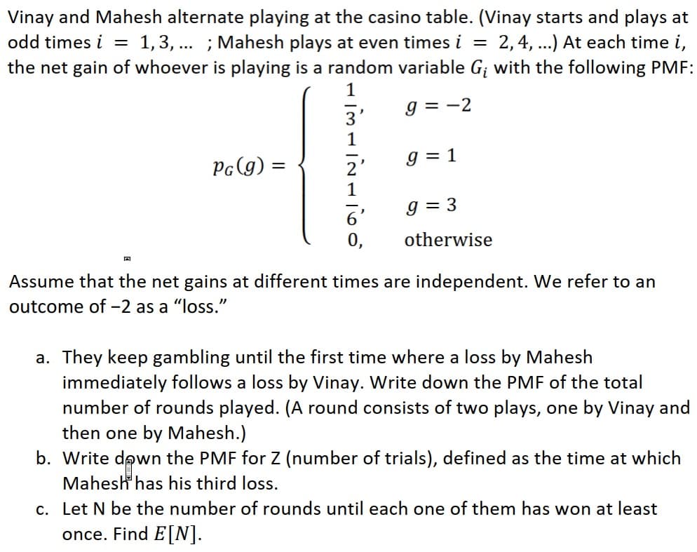 Vinay and Mahesh alternate playing at the casino table. (Vinay starts and plays at
odd times i = 1,3, ... ; Mahesh plays at even times i =
the net gain of whoever is playing is a random variable G; with the following PMF:
2,4, ..) At each time i,
1
g = -2
3'
1
PG(g) =
g = 1
g = 3
6'
0,
otherwise
Assume that the net gains at different times are independent. We refer to an
outcome of-2 as a "loss."
a. They keep gambling until the first time where a loss by Mahesh
immediately follows a loss by Vinay. Write down the PMF of the total
number of rounds played. (A round consists of two plays, one by Vinay and
then one by Mahesh.)
b. Write down the PMF for Z (number of trials), defined as the time at which
Mahesh has his third loss.
c. Let N be the number of rounds until each one of them has won at least
once. Find E[N].
