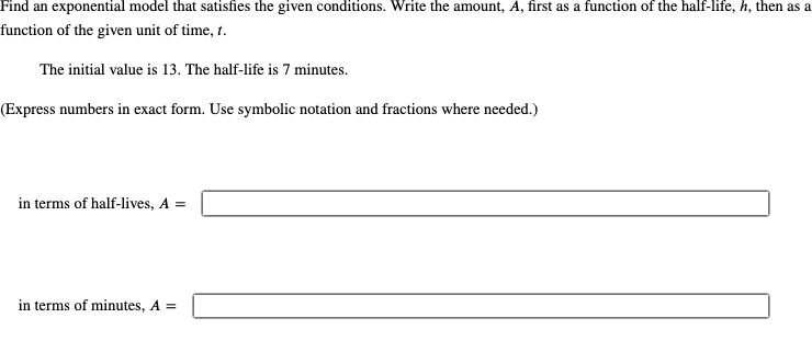 Find an exponential model that satisfies the given conditions. Write the amount, A, first as a function of the half-life, h, then as a
function of the given unit of time, t.
The initial value is 13. The half-life is 7 minutes.
(Express numbers in exact form. Use symbolic notation and fractions where needed.)
in terms of half-lives, A =
in terms of minutes, A =