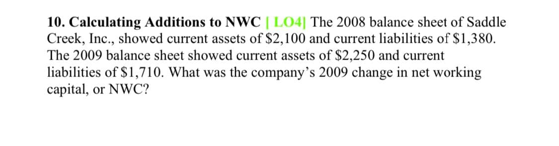 10. Calculating Additions to NWC [ LO4| The 2008 balance sheet of Saddle
Creek, Inc., showed current assets of $2,100 and current liabilities of $1,380.
The 2009 balance sheet showed current assets of $2,250 and current
liabilities of $1,710. What was the company's 2009 change in net working
capital, or NWC?
