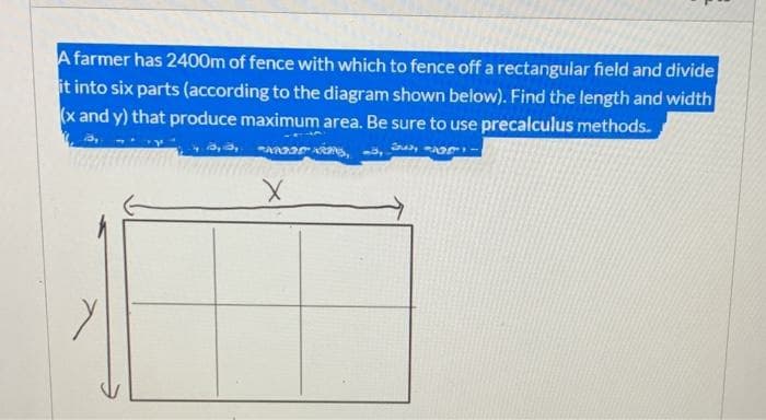 A farmer has 2400m of fence with which to fence off a rectangular field and divide
it into six parts (according to the diagram shown below). Find the length and width
(x and y) that produce maximum area. Be sure to use precalculus methods.
