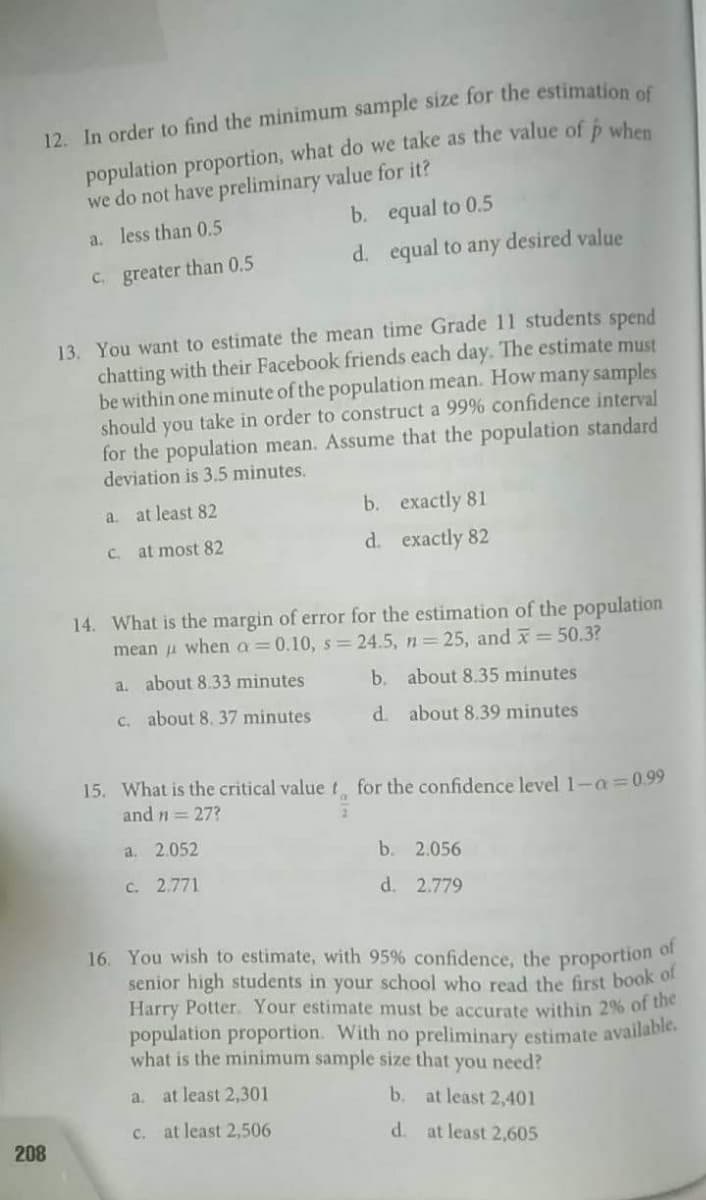 12. In order to find the minimum sample size for the estimation of
population proportion, what do we take as the value of p when
we do not have preliminary value for it?
b. equal to 0.5
a. less than 0.5
d. equal to any desired value
C. greater than 0.5
13. You want to estimate the mean time Grade 11 students spend
chatting with their Facebook friends each day. The estimate must
be within one minute of the population mean. How many samples
should you take in order to construct a 99% confidence interval
for the population mean. Assume that the population standard
deviation is 3.5 minutes.
a. at least 82
b. exactly 81
C. at most 82
d. exactly 82
14. What is the margin of error for the estimation of the population
mean u when a=0.10, s = 24.5, n 25, and x = 50.3?
a, about 8.33 minutes
b. about 8.35 minutes
C. about 8. 37 minutes
d. about 8.39 minutes
15. What is the critical valuet for the confidence level 1-a 0.99
and n = 27?
a. 2.052
b. 2.056
c. 2.771
d. 2.779
16. You wish to estimate, with 95% confidence, the proportion of
senior high students in your school who read the first book of
Harry Potter. Your estimate must be accurate within 2% of tihe
population proportion. With no preliminary estimate available.
what is the minimum sample size that you need?
a. at least 2,301
b.
at least 2,401
c. at least 2,506
d. at least 2,605
208
