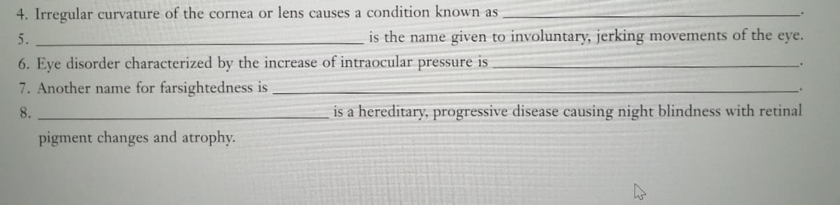 4. Irregular curvature of the cornea or lens causes a condition known as
5.
is the name given to involuntary, jerking movements of the eye.
6. Eye disorder characterized by the increase of intraocular
pressure is
7. Another name for farsightedness is
8.
is a hereditary, progressive disease causing night blindness with retinal
pigment changes and atrophy.
