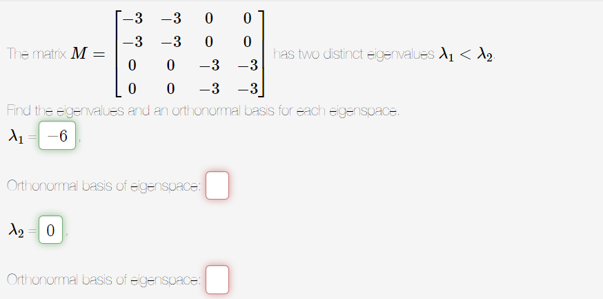 -3
-3
0 0
-3
-3
0
0
0
0
-3 -3
0 0
-3 -3
Find the eigenvalues and an orthonormal basis for each eigenspace.
X₁ -6
The matrix M =
Orthonormal basis of eigenspace:
1₂ 0
Orthonormal basis of eigenspace:
has two distinct eigenvalues X₁ < ₂.