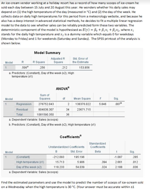 An ice-cream vendor working at a holiday resort has a record of how many scoops of ice-cream he
sold each day between 15 July and 20 August this year. He wonders whether his daily sales may
depend on (1) the high temperature of the day (measured in °C) and (2) the day of the week. He
collects data on daily high temperatures for this period from a meteorology website, and because he
also has a deep interest in advanced statistical methods, he decides to fit a multiple linear regression
model to the data to see whether sales can be reliably predicted form these two variables. The
deterministic component of the model is hypothesised as E(y) = Bo + B₁x₁ + B₂x₂, where x₁
stands for the daily high temperature and x₂ is a dummy variable which equals 0 for weekdays
(Monday to Friday) and 1 for weekends (Saturday and Sunday). The SPSS printout of the analysis is
shown below.
Model
Model
R
.506*
Model Summary
R Square
256
212
a. Predictors: (Constant), Day of the week (x2), High
temperature (x1)
Model
Adjusted R
Square
Sum of
Squares
276752.043
804838.307
1081590.350
ANOVA
df
Std. Error of
the Estimate
153.856
Regression
Residual
Total
a. Dependent Variable: Sales (scoops)
b. Predictors: (Constant), Day of the week (x2), High temperature (x1)
(Constant)
High temperature (x1)
Day of the week (x2)
a. Dependent Variable: Sales (scoops)
Mean Square
2
138376.022
34 23671.715
36
-212.093
15.713
118.233
Coefficients
Unstandardized Coefficients
B
Std. Error
195.196
5.906
54.039
F
Sig.
5.846 .007b
Standardized
Coefficients
Beta
394
324
1
-1.087
2.661
2.188
Sig.
285
.012
.036
Find the estimated parameters and use the model to predict the number of scoops of ice-scream sold
on a Wednesday when the high temperature is 30 °C. (Your answer must be accurate within +1