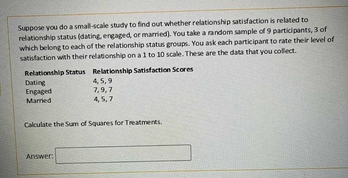 Suppose you do a small-scale study to find out whether relationship satisfaction is related to
relationship status (dating, engaged, or married). You take a random sample of 9 participants, 3 of
which belong to each of the relationship status groups. You ask each participant to rate their level of
satisfaction with their relationship on a 1 to 10 scale. These are the data that you collect.
Relationship Satisfaction Scores
4,5,9
7,9,7
4,5,7
Relationship Status
Dating
Engaged
Married
Calculate the Sum of Squares for Treatments.
Answer: