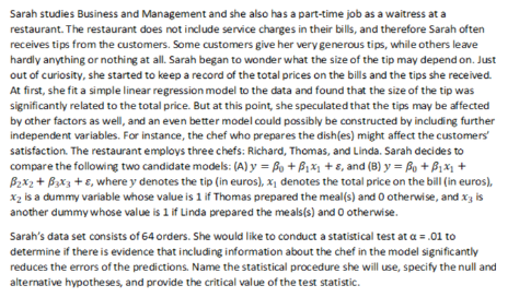 Sarah studies Business and Management and she also has a part-time job as a waitress at a
restaurant. The restaurant does not include service charges in their bills, and therefore Sarah often
receives tips from the customers. Some customers give her very generous tips, while others leave
hardly anything or nothing at all. Sarah began to wonder what the size of the tip may depend on. Just
out of curiosity, she started to keep a record of the total prices on the bills and the tips she received.
At first, she fit a simple linear regression model to the data and found that the size of the tip was
significantly related to the total price. But at this point, she speculated that the tips may be affected
by other factors as well, and an even better model could possibly be constructed by including further
independent variables. For instance, the chef who prepares the dish(es) might affect the customers'
satisfaction. The restaurant employs three chefs: Richard, Thomas, and Linda. Sarah decides to
compare the following two candidate models: (A) y = Bo + B₁x₁ +8, and (B) y = B + ₁x₁ +
B₂x2 + 3x3 +8, where y denotes the tip (in euros), x₁ denotes the total price on the bill (in euros),
X₂ is a dummy variable whose value is 1 if Thomas prepared the meal(s) and 0 otherwise, and x; is
another dummy whose value is 1 if Linda prepared the meals(s) and 0 otherwise.
Sarah's data set consists of 64 orders. She would like to conduct a statistical test at a = .01 to
determine if there is evidence that including information about the chef in the model significantly
reduces the errors of the predictions. Name the statistical procedure she will use, specify the null and
alternative hypotheses, and provide the critical value of the test statistic.