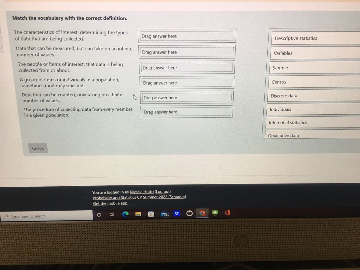 Match the vocabulary with the correct definition.
The characteristics of interest, determining the types
of data that are being collected.
Data that can be measured, but can take on an infinite
number of values.
The people or items of interest, that data is being
collected from or about.
A group of items or individuals in a population,
sometimes randomly selected.
Data that can be counted, only taking on a finite
number of values.
The procedure of collecting data from every member
in a given population.
Check
Type here to search
Drag answer here
O
Drag answer here
Drag answer here
Drag answer here
Drag answer here
Drag answer here
You are logged in as Niyasia Hutto (Log out)
Probability and Statistics CP Summer 2022 (Schrader)
Get the mobile app
(99+
hp
Descriptive statistics
Variables
Sample
Census
Discrete data
Individuals
Inferential statistics
Qualitative data