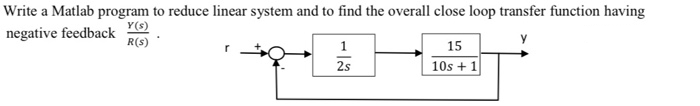 Write a Matlab program to reduce linear system and to find the overall close loop transfer function having
negative feedback
Y(s)
R(s)
15
10s + 1
