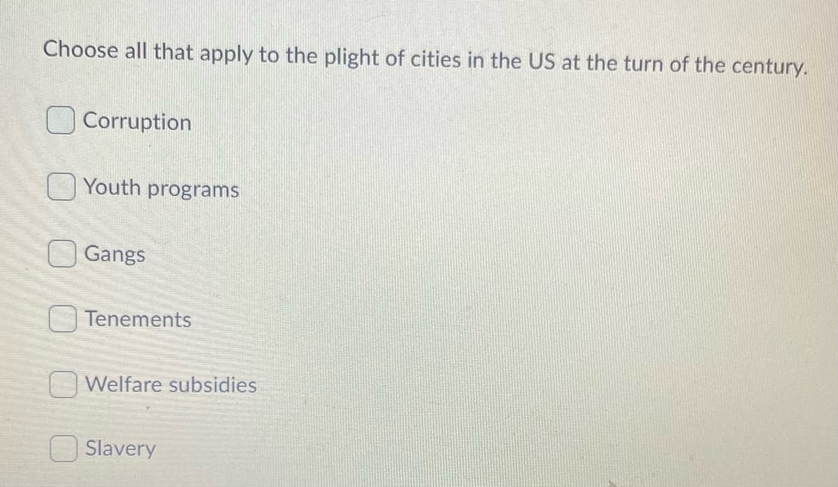 Choose all that apply to the plight of cities in the US at the turn of the century.
OCorruption
Youth programs
Gangs
Tenements
Welfare subsidies
Slavery
