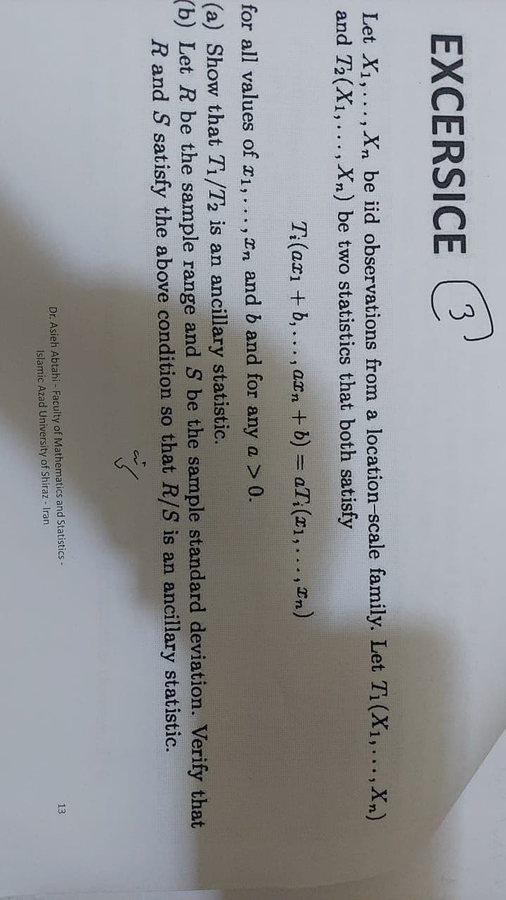 EXCERSICE e
3
Let X1,..., Xn be iid observations from a location-scale family. Let Ti(X1,...,Xn)
and T2(X1,... , Xn) be two statistics that both satisfy
T:(axı + b, ..., axn + b) = aT:(I1,..., In)
for all values of r1,..., n and b and for any a > 0.
(a) Show that T1/T2 is an ancillary statistic.
(b) Let R be the sample range and S be the sample standard deviation. Verify that
R and S satisfy the above condition so that R/S is an ancillary statistic.
Dr. Asieh Abtahi - Faculty of Mathematics and Statistics -
Islamic Azad University of Shiraz - Iran
13
