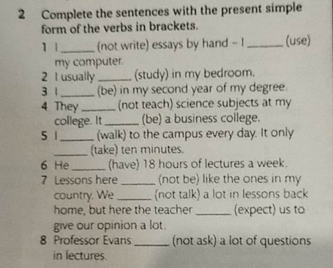 2 Complete the sentences with the present simple
form of the verbs in brackets.
(not write) essays by hand - 1
(use)
my computer.
11
2 I usually
3 _
4 They
(study) in my bedroom.
(be) in my second year of my degree.
(not teach) science subjects at my
college. It _ (be) a business college.
5 1 (walk) to the campus every day. It only
(take) ten minutes.
6 He
(have) 18 hours of lectures a week.
7 Lessons here
(not be) like the ones in my
(not talk) a lot in lessons back
country. We
home, but here the teacher
(expect) us to
give our opinion a lot.
8 Professor Evans
in lectures.
(not ask) a lot of questions