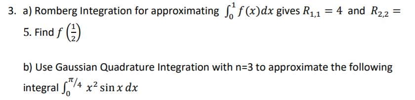 3. a) Romberg Integration for approximating , f(x)dx gives R1,1 = 4 and R22
%3D
5. Find f ;)
b) Use Gaussian Quadrature Integration with n=3 to approximate the following
integral 74 x2 sin x dx
