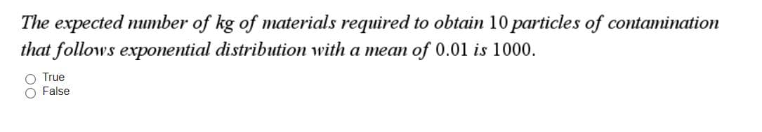 The expected number of kg of materials required to obtain 10 particles of contamination
that follows exponential distribution with a mean of 0.01 is 1000.
O True
O False
