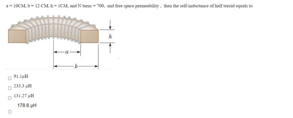 a = 10CM, b = 12 CM, h = 1CM, and N turns = 700, and free space permeability, then the self-inductance of half toroid equals to
91.1µH
233.3 µH
131.27 µH
178.6 µH
