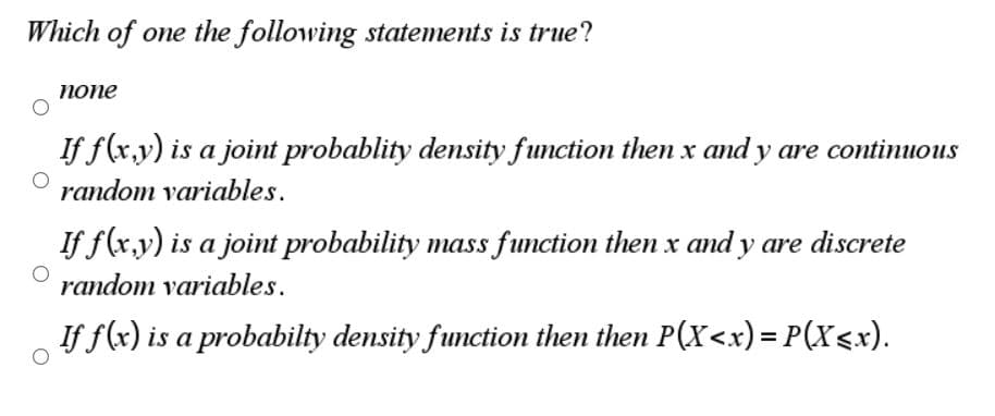 Which of one the following statements is true?
попе
If f(x,y) is a joint probablity density function then x and y are continuous
random variables.
If f(x,y) is a joint probability mass function then x and y are discrete
random variables.
If f(x) is a probabilty density function then then P(X<x) = P(X<x).
