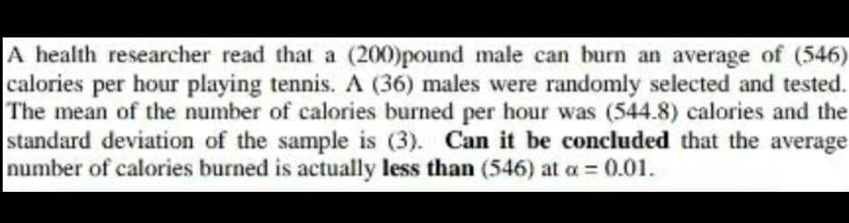 A health researcher read that a (200)pound male can burn an average of (546)
calories per hour playing tennis. A (36) males were randomly selected and tested.
The mean of the number of calories burned per hour was (544.8) calories and the
standard deviation of the sample is (3). Can it be concluded that the average
number of calories burned is actually less than (546) at a = 0.01.
