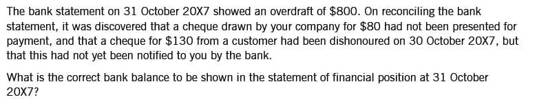 The bank statement on 31 October 20X7 showed an overdraft of $800. On reconciling the bank
statement, it was discovered that a cheque drawn by your company for $80 had not been presented for
payment, and that a cheque for $130 from a customer had been dishonoured on 30 October 20X7, but
that this had not yet been notified to you by the bank.
What is the correct bank balance to be shown in the statement of financial position at 31 October
20X7?
