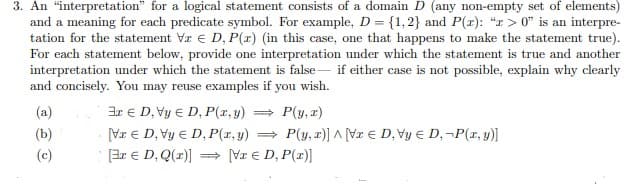 3. An "interpretation" for a logical statement consists of a domain D (any non-empty set of elements)
and a meaning for each predicate symbol. For example, D = {1,2} and P(x): "x>0" is an interpre-
tation for the statement Va D, P(x) (in this case, one that happens to make the statement true).
For each statement below, provide one interpretation under which the statement is true and another
interpretation under which the statement is false if either case is not possible, explain why clearly
and concisely. You may reuse examples if you wish.
(a)
(b)
⇒ P(y, x)
3xD, Vy ED, P(x, y)
VrЄD, Vy = D, P(x,y) =
P(y, x)] ^ [Vr ED, Vy Є D, -P(x, y)]
(c)
[3x € D, Q(x)] ⇒ VI € D, P(x)]