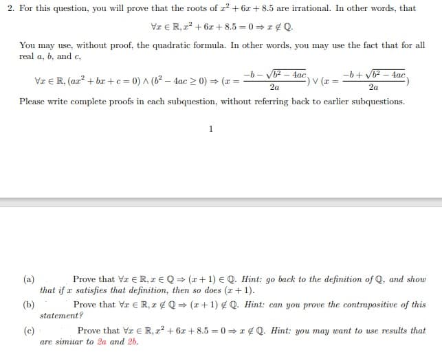 2. For this question, you will prove that the roots of z² + 6x + 8.5 are irrational. In other words, that
Va € R, z² + 6x + 8.5=0=zQ.
You may use, without proof, the quadratic formula. In other words, you may use the fact that for all
real a, b, and c,
-b-√b²-4ac,
-b+√b²-4ac
Vr € R, (ar²+bx+c=0) ^ (b²-4ac > 0) ⇒ (z =
-) V (x=
2a
2a
Please write complete proofs in each subquestion, without referring back to earlier subquestions.
1
(a)
Prove that VI ER, re Q⇒ (r+1) EQ. Hint: go back to the definition of Q, and show
that if a satisfies that definition, then so does (x + 1).
(b)
Prove that Vr € R, z Q⇒ (x + 1) #Q. Hint: can you prove the contrapositive of this
statement?
(c)
Prove that Vr € R, z² + 6x +8.5 = 0⇒xQ. Hint: you may want to use results that
are similar to 2a and 2b.