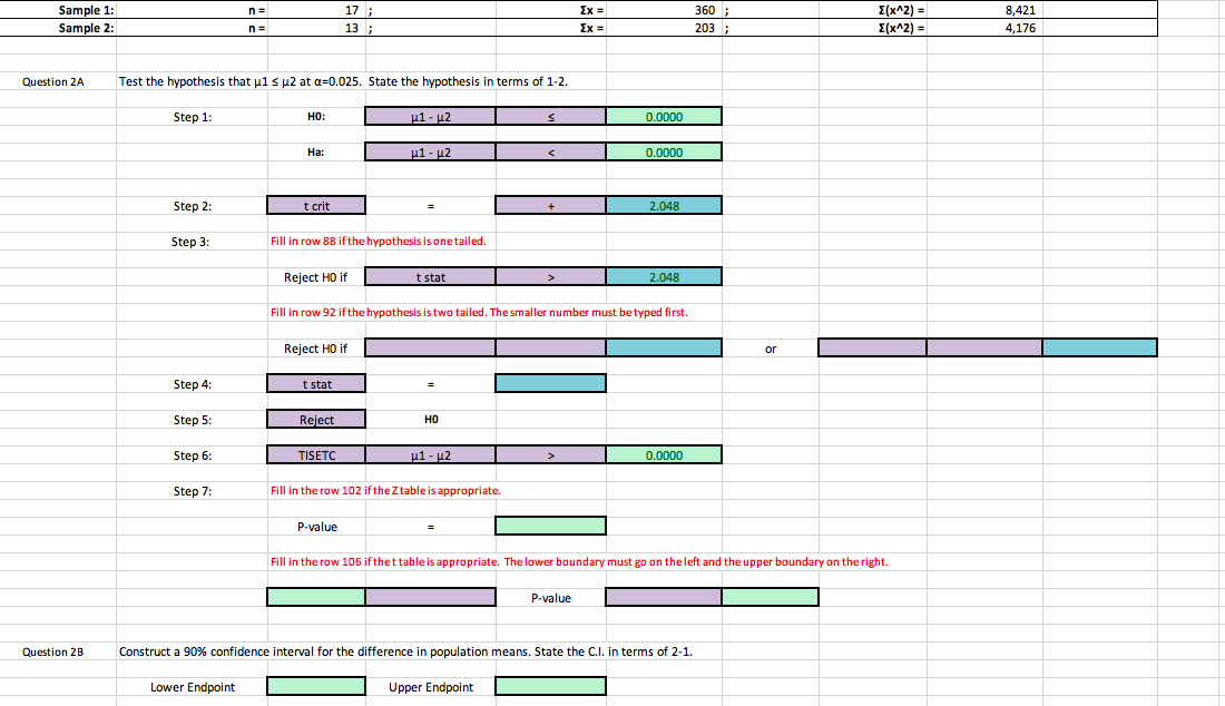 Sample 1:
Sample 2:
17
13
360
03
8,421
4,176
E(x^2)
Question 2A
Test the hypothesis that μ1
μ2 at α-0.025. State the hypothesis in terms of 1-2.
Step 1:
HO:
0.0000
Ha:
0.0000
Step 2:
t crit
2.048
Step 3:
Fill in row 88 ifthe hypothesis is one tailed
Reject HO if
t stat
2.048
Fill in row 92 if the hypothesis is two tailed. The smaller number must be typed first.
Reject HO if
or
Step 4:
Step 5:
Step 6:
Step 7:
t stat
Reiect
HO
0.0000
Fill in the row 102 ifthe Z table is appropriate.
P-value
Fill in the row 106 ifthet table is appropriate. The lower boundary must go on the left and the upper boundary on the right.
P-value
Question 2B
Construct a 90% confidence interval for the difference in population means. State the C.1, in terms of 2-1.
Lower Endpoint
Upper Endpoint
