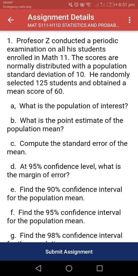 SMART
D 8:51 pm
Emergency calls only
Assignment Details
MAT S111-H11D STATISTICS AND PROBAB.
1. Profesor Z conducted a periodic
examination on all his students
enrolled in Math 11. The scores are
normally distributed with a population
standard deviation of 10. He randomly
selected 125 students and obtained a
mean score of 60.
a, What is the population of interest?
b. What is the point estimate of the
population mean?
c. Compute the standard error of the
mean.
d. At 95% confidence level, what is
the margin of error?
e. Find the 90% confidence interval
for the population mean.
f. Find the 95% confidence interval
for the population mean.
g. Find the 98% confidence interval
Submit Assignment
...
