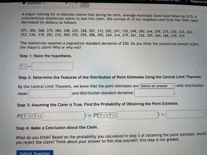 Plagiarism Ch
Question 3
A mayor running for re-election claims that during his term, average municipal taxes have fallen by $275, A
conscientious statistician wants to test this claim. She surveys 41 of her neighbors and finds that their taxes
decreased (in dollars) as follows:
291, 304, 368, 379, 284, 248, 225, 338, 207, 312, 202, 241, 176, 249, 290, 244, 299, 275, 230, 333, 263,
253, 236, 318, 282, 230, 300, 293, 259, 288, 295, 269, 314, 279, 261, 326, 305, 304, 286, 239, 314
The statistician assumes a population standard deviation of $50. Do you think the statistician should reject
the mayor's claim? Why or why not?
Step 1: State the hypothesis.
Step 2: Determine the Features of the Distribution of Point Estimates Using the Central Limit Theorem.
By the Central Limit Theorem, we know that the point estimates are Select an answer
with distribution
mean
and distribution standard deviation
Step 3: Assuming the Claim is True, Find the Probability of Obtaining the Point Estimate.
P(? ?
= P(??
%3!
%3D
Step 4: Make a Conclusion About the Claim.
What do you think? Based on the probability you calculated in step 3 of obtaining the point estimate, would
you reject the claim? Thínk about your answer to this step yourself; this step is not graded.
Submit Question
