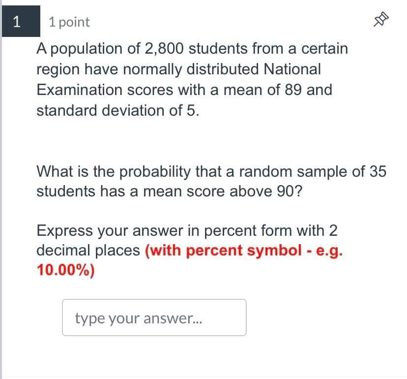 1
1 point
A population of 2,800 students from a certain
region have normally distributed National
Examination scores with a mean of 89 and
standard deviation of 5.
What is the probability that a random sample of 35
students has a mean score above 90?
Express your answer in percent form with 2
decimal places (with percent symbol - e.g.
10.00%)
type your answer...
