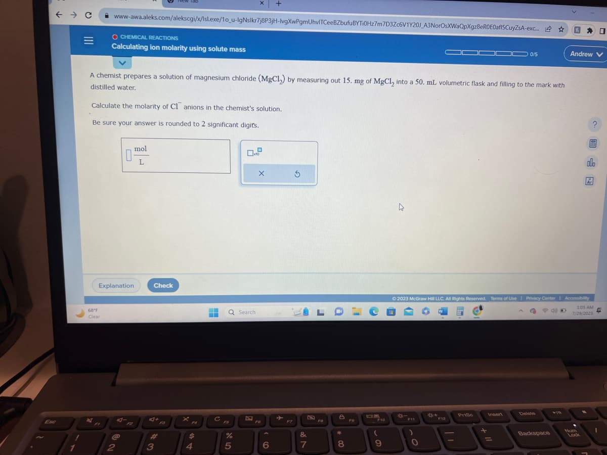 Esc
← → C
=
68°F
Clear
nd
www-awa.aleks.com/alekscgi/x/Isl.exe/10_u-IgNslkr7j8P3jH-lvgXwPgmUhvlTCeeBZbufu BYTI0Hz7m7D3Zc6V1Y20J_A3NorOsXWaQpXgz8eR0E0af15CuyZSA-exc... ☆ 因口
O CHEMICAL REACTIONS
Calculating ion molarity using solute mass
A chemist prepares a solution of magnesium chloride (MgCl₂) by measuring out 15. mg of MgCl, into a 50. mL volumetric flask and filling to the mark with
distilled water.
Calculate the molarity of C1 anions in the chemist's solution.
Be sure your answer is rounded to 2 significant digits.
Explanation
FI
@
2
mol
L
Tab
Check
3
F9
X
$
4
‒‒ Q Search
▬▬
с
X +
01 20
%
5
X
FG
6
►
F7
&
V 8⁰
7
F8
8
*
8
F9
e
F10
(
9
4
F11
0
F12
PrtSc
0/5
+
© 2023 McGraw Hill LLC. All Rights Reserved. Terms of Use | Privacy Center | Accessibility
G 620
1:05 AM
7/29/2023
Insert
Delete
Andrew V
Backspace
2
Lock
EEEET
alo
Ar