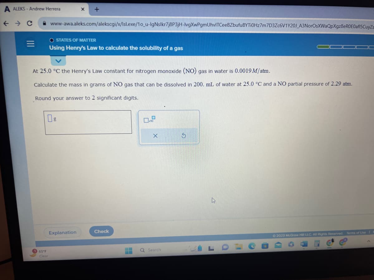 A ALEKS-Andrew Herrera
← → C
=
1 65°F
Clear
X +
www-awa.aleks.com/alekscgi/x/lsl.exe/10_u-IgNslkr7j8P3jH-lvgXwPgmUhvlTCeeBZbufu BYTI0Hz7m7D3Zc6V1Y20J_A3NorOsXWaQpXgz8eR0E0af15CuyZs
At 25.0 °C the Henry's Law constant for nitrogen monoxide (NO) gas in water is 0.0019 M/atm.
Calculate the mass in grams of NO gas that can be dissolved in 200. mL of water at 25.0 °C and a NO partial pressure of 2.29 atm.
Round your answer to 2 significant digits.
OSTATES OF MATTER
Using Henry's Law to calculate the solubility of a gas
Explanation
Check
-
0
x10
X
Search
5
J
© 2023 McGraw Hill LLC. All Rights Reserved. Terms of Use | I
D