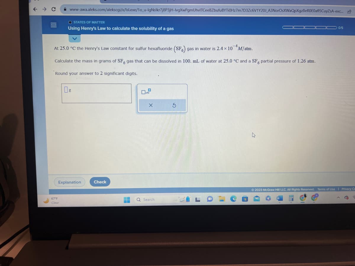 ← → C
=
www-awa.aleks.com/alekscgi/x/lsl.exe/1o_u-IgNslkr7j8P3jH-lvgXwPgmUhvITCeeBZbufuBYTi0Hz7m7D3Zc6V1Y20J_A3NorOsXWaQpXgz8eR0E0af15CuyZSA-exc...
OSTATES OF MATTER
Using Henry's Law to calculate the solubility of a gas
At 25.0 °C the Henry's Law constant for sulfur hexafluoride (SF6) gas in water is 2.4 × 10 M/atm.
Calculate the mass in grams of SF, gas that can be dissolved in 100. mL of water at 25.0 °C and a SF6 partial pressure of 1.26 atm.
6
Round your answer to 2 significant digits.
67°F
Clear
Explanation
Check
▬
‒‒
10
X
Q Search
Ś
0/5
© 2023 McGraw Hill LLC. All Rights Reserved. Terms of Use | Privacy Ce
P