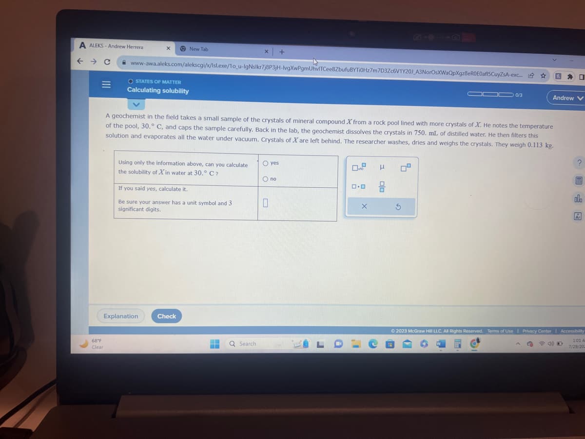 A ALEKS-Andrew Herrera
← → C
=
68°F
Clear
X
New Tab
www-awa.aleks.com/alekscgi/x/lsl.exe/1o_u-IgNslkr7j8P3jH-lvgXwPgmUhvITCeeBZbufu BYTi0Hz7m7D3Zc6V1Y20J_A3NorOsXWaQpXgz8eR0E0af15CuyZsA-exc... ☆
O STATES OF MATTER
Calculating solubility
Using only the information above, can you calculate
the solubility of Xin water at 30.° C ?
Explanation
If you said yes, calculate it.
Be sure your answer has a unit symbol and 3
significant digits.
A geochemist in the field takes a small sample of the crystals of mineral compound X from a rock pool lined with more crystals of X. He notes the temperature
of the pool, 30. C, and caps the sample carefully. Back in the lab, the geochemist dissolves the crystals in 750. mL of distilled water. He then filters this
solution and evaporates all the water under vacuum. Crystals of X are left behind. The researcher washes, dries and weighs the crystals. They weigh 0.113 kg.
Check
X +
■
Q Search
O yes
O no
0
0.0
X
LDLC
Н
olo
09
OD 0/3
Ś
0
Andrew V
2
olo
Ar
© 2023 McGraw Hill LLC. All Rights Reserved. Terms of Use | Privacy Center | Accessibility
G
1:01 A
7/29/202