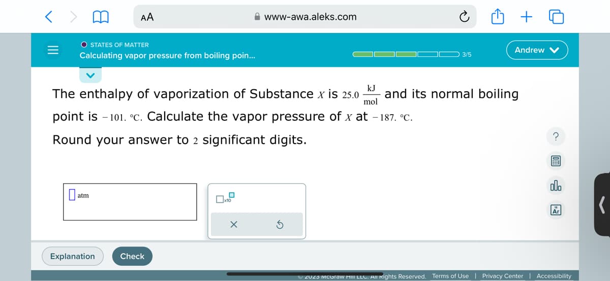 0
O STATES OF MATTER
Calculating vapor pressure from boiling poin...
AA
atm
Explanation
kJ
The enthalpy of vaporization of Substance x is 25.0 and its normal boiling
mol
point is 101. °c. Calculate the vapor pressure of x at -187. °C.
Round your answer to 2 significant digits.
Check
www-awa.aleks.com
X
3/5
S
Andrew
?
7
olo
Ar
Ⓒ2023 McGraw Hill LLC. All Rights Reserved. Terms of Use | Privacy Center | Accessibility
(