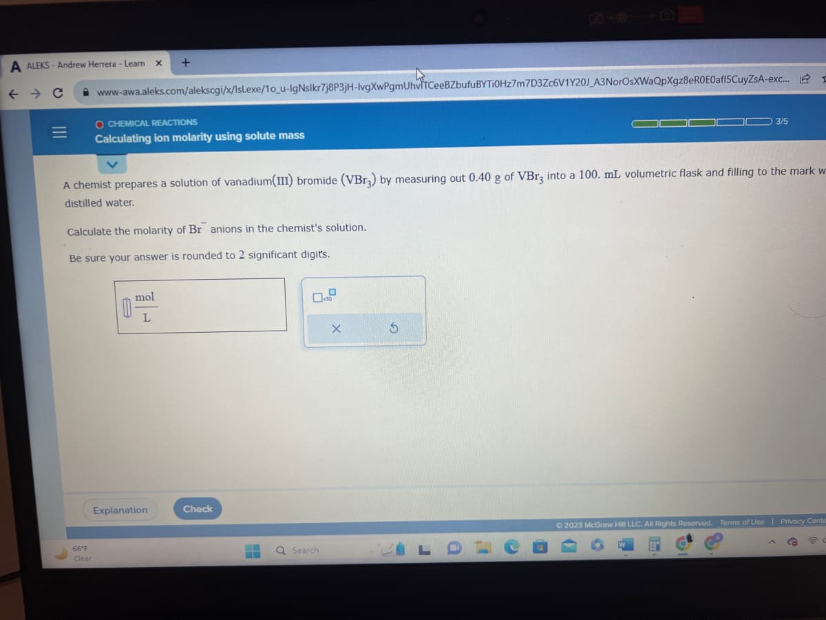 A ALEKS-Andrew Herrera - Learn
← → C
|||
=
66°F
Clear
www-awa.aleks.com/alekscgi/x/Isl.exe/10_u-IgNslkr7j8P3jH-lvgXwPgmUhviTCeeBZbufuBYTI0Hz7m7D3Zc6V1Y20J_A3NorOsXWaQpXgz8eR0E0af15CuyZsA-exc...
X
O CHEMICAL REACTIONS
Calculating ion molarity using solute mass
+
Calculate the molarity of Br anions in the chemist's solution.
Be sure your answer is rounded to 2 significant digit's.
0
A chemist prepares a solution of vanadium(III) bromide (VBr3) by measuring out 0.40 g of VBr3 into a 100. mL volumetric flask and filling to the mark w
distilled water.
mol
L
Explanation
Check
Q Search
x10
X
L
a
3/5
20
D
X
© 2023 McGraw Hill LLC. All Rights Reserved. Terms of Use | Privacy Cente
9
C