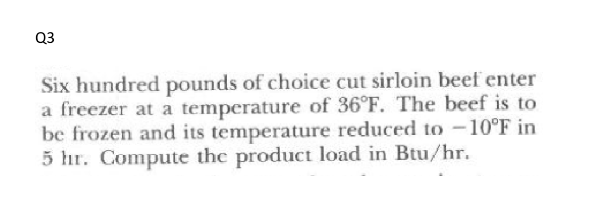 Q3
Six hundred pounds of choice cut sirloin beef enter
a freezer at a temperature of 36°F. The beef is to
be frozen and its temperature reduced to -10°F in
5 hr. Compute the product load in Btu/hr.
