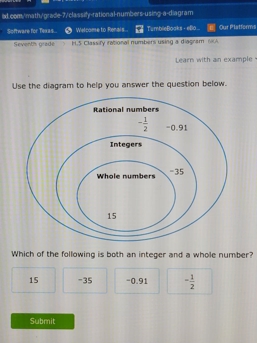 ixl.com/math/grade-7/classify-rational-numbers-using-a-diagram
TumbleBooks- eBo...
E Our Platforms
5 Software for Texas..
Welcome to Renais..
Seventh grade
H.5 Classify rational numbers using a diagram 6KA
Learn with an example-
Use the diagram to help you answer the question below.
Rational numbers
1
-0.91
Integers
-35
Whole numbers
15
Which of the following is both an integer and a whole number?
15
-35
-0.91
Submit
