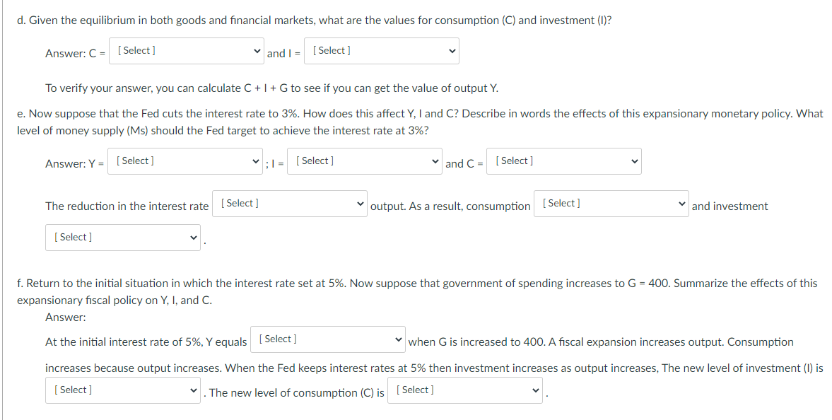 d. Given the equilibrium in both goods and financial markets, what are the values for consumption (C) and investment (1)?
Answer: C = [ Select]
v and I =
[ Select ]
To verify your answer, you can calculate C + |+G to see if you can get the value of output Y.
e. Now suppose that the Fed cuts the interest rate to 3%. How does this affect Y, I and C? Describe in words the effects of this expansionary monetary policy. What
level of money supply (Ms) should the Fed target to achieve the interest rate at 3%?
Answer: Y = [ Select]
:| =
[ Select]
v and C = [ Select ]
The reduction in the interest rate
[ Select ]
v output. As a result, consumption (Select]
and investment
[ Select ]
f. Return to the initial situation in which the interest rate set at 5%. Now suppose that government of spending increases to G = 400. Summarize the effects of this
expansionary fiscal policy on Y, I, and C.
Answer:
At the initial interest rate of 5%, Y equals [ Select ]
when G is increased to 400. A fiscal expansion increases output. Consumption
increases because output increases. When the Fed keeps interest rates at 5% then investment increases as output increases, The new level of investment (I) is
[ Select ]
. The new level of consumption (C) is [ Select]
