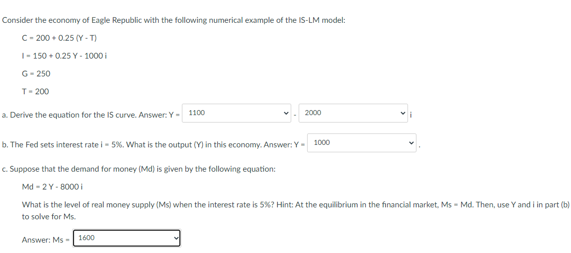 Consider the economy of Eagle Republic with the following numerical example of the IS-LM model:
C = 200 + 0.25 (Y - T)
| = 150 + 0.25 Y - 1000 i
G = 250
T= 200
a. Derive the equation for the IS curve. Answer: Y =
1100
2000
b. The Fed sets interest rate i = 5%. What is the output (Y) in this economy. Answer: Y =
1000
c. Suppose that the demand for money (Md) is given by the following equation:
Md = 2 Y - 8000 i
What is the level of real money supply (Ms) when the interest rate is 5%? Hint: At the equilibrium in the financial market, Ms = Md. Then, use Y and i in part (b)
to solve for Ms.
Answer: Ms =
1600
