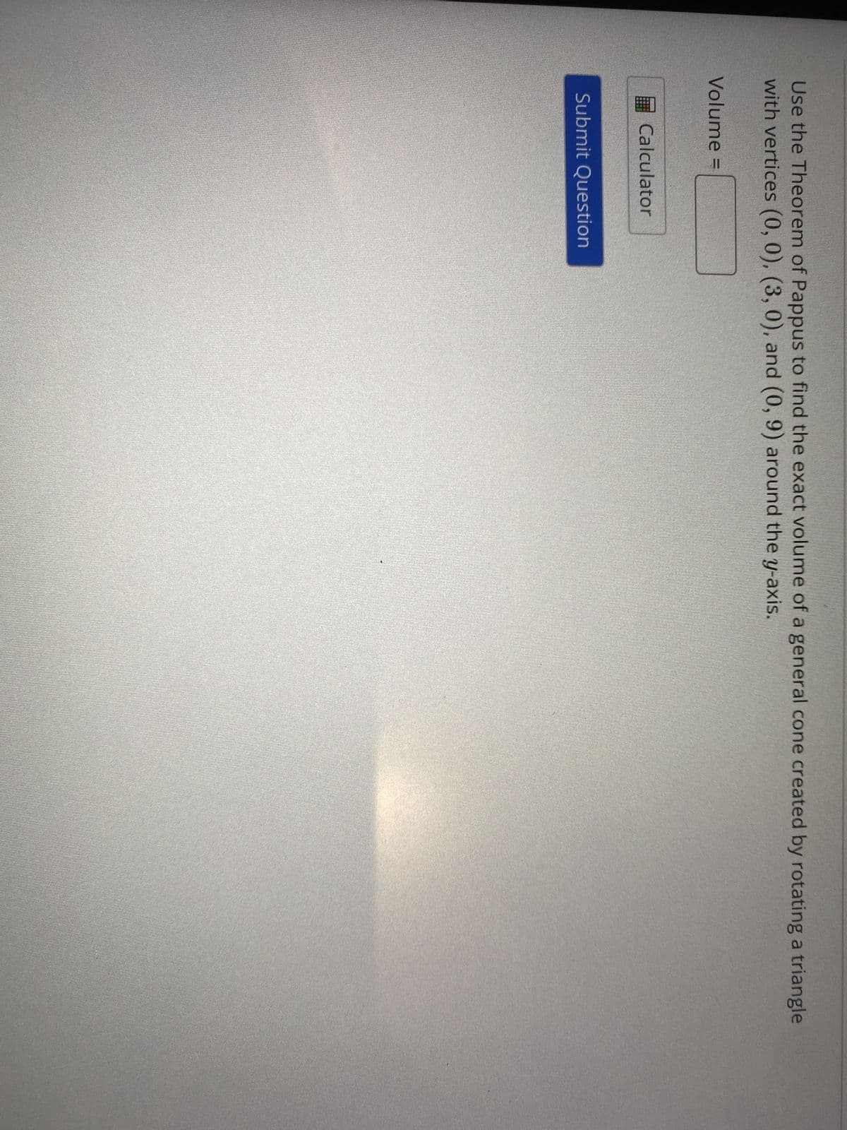Use the Theorem of Pappus to find the exact volume of a general cone created by rotating a triangle
with vertices (0, 0), (3, 0), and (0, 9) around the y-axis.
Volume =
Calculator
Submit Question
