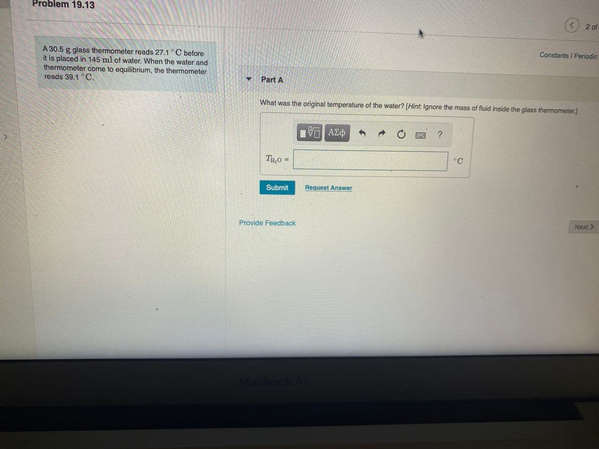 Problem 19.13
<) 2 of
Constants I Periodic
A 30.5 g glass thermometer reads 27.1 C before
it is placed in 145 ml of water. When the water and
thermorneter come to equilibrium, the thermometer
reads 39.1 C.
Part A
What was the original temperature of the water? [Hint. Ignore the mass of fluid inside the glass thermometer.]
η ΑΣΦ
TH,o =
°C
Submit
Request Answer
Next >
Provide Feedback
MacBook Air

