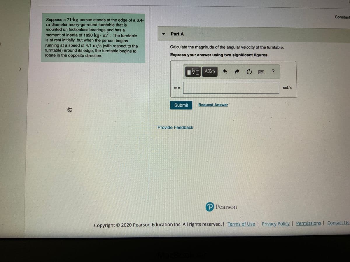 Constant
Suppose a 71-kg person stands at the edge of a 6.4-
m diameter merry-go-round turntable that is
mounted on frictionless bearings and has a
moment of inertia of 1820 kg - m
is at rest initially, but when the person begins
running at a speed of 4.1 m/s (with respect to the
turntable) around its edge, the turntable begins to
rotate in the opposite direction.
Part A
. The turntable
Calculate the magnitude of the angular velocity of the turntable.
Express your answer using two significant figures.
ΑΣφ
rad/s
Subrnit
Request Answer
Provide Feedback,
P Pearson
Copyright © 2020 Pearson Education Inc. All rights reserved. Terms of Use | Privacy Policy | Permissions Contact Us
