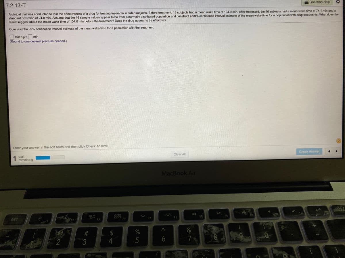 Question Help
7.2.13-T
A clinical trial was conducted to test the effectiveness of a drug for treating insomnia in older subjects. Before treatment, 16 subjects had a mean wake time of 104.0 min. After treatment, the 16 subjects had a mean wake time of 74.1 min and a
standard deviation of 24.8 min. Assume that the 16 sample values appear to be from a normally distributed population and construct a 99% confidence interval estimate of the mean wake time for a population with drug treatments. What does the
result suggest about the mean wake time of 104.0 min before the treatment? Does the drug appear to be effective?
Construct the 99% confidence interval estimate of the mean wake time for a population with the treatment.
min <u< min
(Round to one decimal place as needed.)
Enter your answer in the edit fields and then click Check Answer.
Check Answer
Clear All
1 part
remaining
MacBook Air
F1L
F12
F9
FIO
000
000
F4
F8
20
F3
F7
F5
F6
esc
F2
F1
2$
4
#
7.
8.
2
3
5
:6
