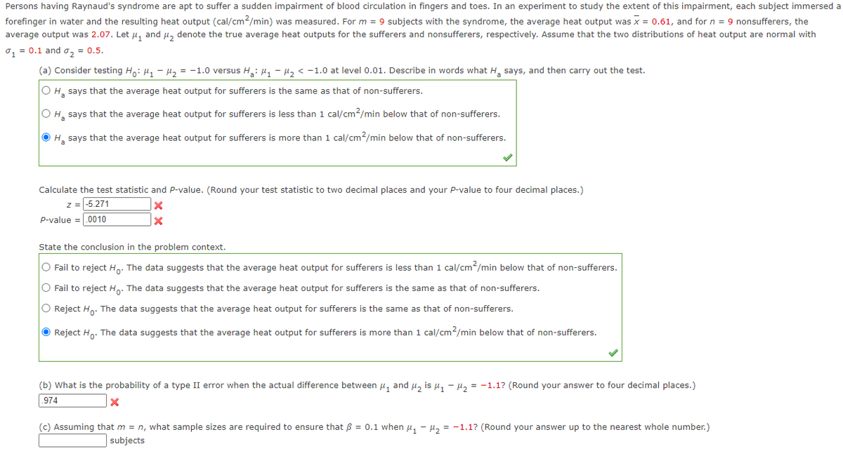 Persons having Raynaud's syndrome are apt to suffer a sudden impairment of blood circulation in fingers and toes. In an experiment to study the extent of this impairment, each subject immersed a
forefinger in water and the resulting heat output (cal/cm²/min) was measured. For m = 9 subjects with the syndrome, the average heat output was x = 0.61, and for n = 9 nonsufferers, the
average output was 2.07. Let μ₁ and μ₂ denote the true average heat outputs for the sufferers and nonsufferers, respectively. Assume that the two distributions of heat output are normal with
0₁ = 0.1 and ₂ = 0.5.
(a) Consider testing Ho: M₁ M₂ = -1.0 versus H₂: M₁-M₂ < -1.0 at level 0.01. Describe in words what H₂ says, and then carry out the test.
O H₂ says that the average heat output for sufferers is the same as that of non-sufferers.
O H₂ says that the average heat output for sufferers is less than 1 cal/cm²/min below that of non-sufferers.
ⒸH₂ says that the average heat output for sufferers is more than 1 cal/cm2/min below that of non-sufferers.
Calculate the test statistic and P-value. (Round your test statistic to two decimal places and your P-value to four decimal places.)
z = -5.271
X
X
P-value .0010
State the conclusion in the problem context.
O Fail to reject Ho. The data suggests that the average heat output for sufferers is less than 1 cal/cm²/min below that of non-sufferers.
O Fail to reject Ho. The data suggests that the average heat output for sufferers is the same as that of non-sufferers.
O Reject Ho. The data suggests that the average heat output for sufferers is the same as that of non-sufferers.
Reject Ho. The data suggests that the average heat output for sufferers is more than 1 cal/cm²/min below that of non-sufferers.
(b) What is the probability of a type II error when the actual difference between μ₁ and μ₂ is μ₁ −μ₂ = -1.1? (Round your answer to four decimal places.)
.974
X
(c) Assuming that m = n, what sample sizes are required to ensure that ß = 0.1 when μ₁ - ₂ = -1.1? (Round your answer up to the nearest whole number.)
subjects