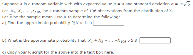 ### Problem Statement:

Suppose \( X \) is a random variable with an expected value \( \mu = 0 \) and standard deviation \( \sigma = 4\sqrt{5} \).

Let \( X_1, X_2, \ldots, X_{196} \) be a random sample of 196 observations from the distribution of \( X \).
Let \( \bar{X} \) be the sample mean. Use R to determine the following:

a) Find the approximate probability \( P(\bar{X} > 1.1) \).
   [Text box for answer]

b) What is the approximate probability that \( X_1 + X_2 + \ldots + X_{196} > 5.3 \)?
   [Text box for answer]

c) Copy your R script for the above into the text box here.
   [Text box for R script]

### Explanation:

The problem involves computing probabilities for sample mean and sum of a normally distributed random variable using R programming. The central limit theorem can be useful here, given the large sample size. 

To solve part (a), one may use the fact that for a large sample size, the sampling distribution of the sample mean \( \bar{X} \) is approximately normal. Similarly, for part (b), the sum of the normally distributed random variables can be considered.

Please note: To solve these problems, you'd likely simulate this in R or derive the results through normal distribution properties, making use of mean and standard deviation.

### R Code for Part (c):
```r
# Part (a)
mu <- 0
sigma <- 4 * sqrt(5)
n <- 196
x_bar <- 1.1

# Standard deviation of sample mean (Standard Error)
sigma_x_bar <- sigma / sqrt(n)

# Approximate probability P(X_bar > 1.1)
prob_a <- 1 - pnorm(x_bar, mean = mu, sd = sigma_x_bar)
print(prob_a)

# Part (b)
sum_value <- 5.3
mu_sum <- mu * n
sigma_sum <- sigma * sqrt(n)

# Approximate probability P(X1 + X2 + ... + X196 > 5.3)
prob_b <- 1 - pnorm(sum_value, mean = mu_sum, sd = sigma_sum)
print(prob_b)
```

This script calculates the probabilities using the properties of